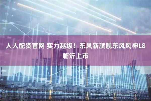 人人配资官网 实力越级！东风新旗舰东风风神L8临沂上市