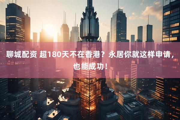 聊城配资 超180天不在香港？永居你就这样申请，也能成功！