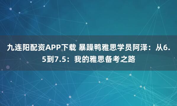 九连阳配资APP下载 暴躁鸭雅思学员阿泽：从6.5到7.5：我的雅思备考之路