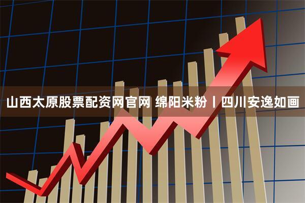 山西太原股票配资网官网 绵阳米粉丨四川安逸如画