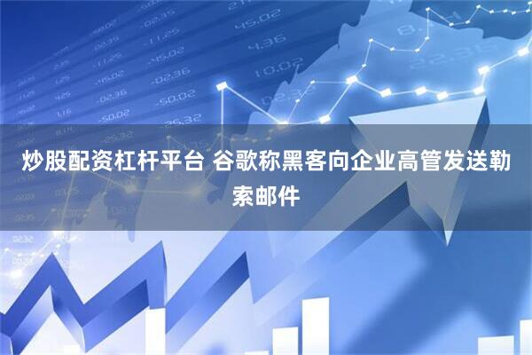 炒股配资杠杆平台 谷歌称黑客向企业高管发送勒索邮件