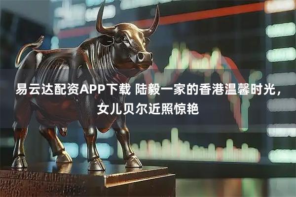 易云达配资APP下载 陆毅一家的香港温馨时光，女儿贝尔近照惊艳