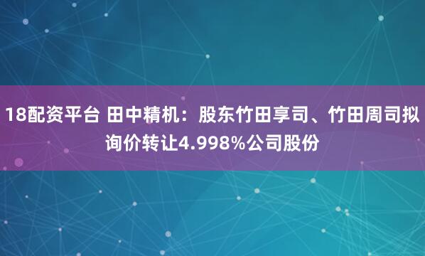 18配资平台 田中精机：股东竹田享司、竹田周司拟询价转让4.998%公司股份