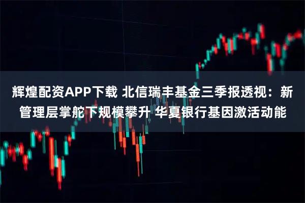 辉煌配资APP下载 北信瑞丰基金三季报透视：新管理层掌舵下规模攀升 华夏银行基因激活动能