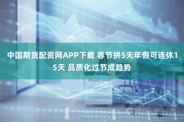 中国期货配资网APP下载 春节拼5天年假可连休15天 品质化过节成趋势