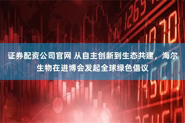 证券配资公司官网 从自主创新到生态共建，海尔生物在进博会发起全球绿色倡议