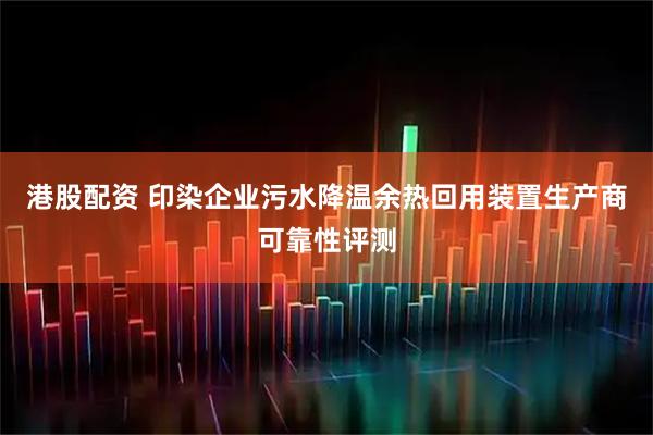 港股配资 印染企业污水降温余热回用装置生产商可靠性评测