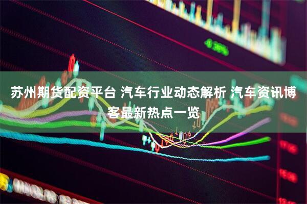 苏州期货配资平台 汽车行业动态解析 汽车资讯博客最新热点一览