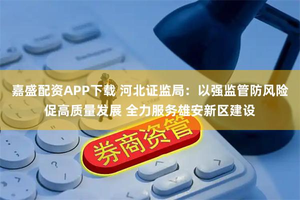 嘉盛配资APP下载 河北证监局：以强监管防风险促高质量发展 全力服务雄安新区建设