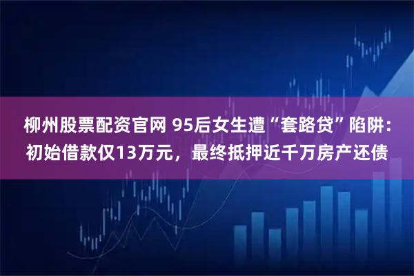 柳州股票配资官网 95后女生遭“套路贷”陷阱：初始借款仅13万元，最终抵押近千万房产还债
