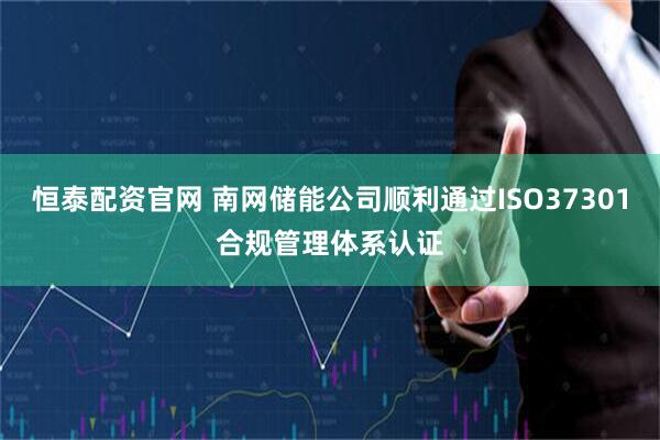 恒泰配资官网 南网储能公司顺利通过ISO37301合规管理体系认证