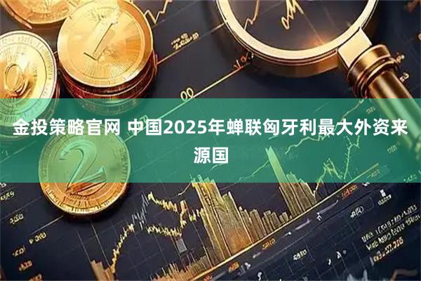 金投策略官网 中国2025年蝉联匈牙利最大外资来源国