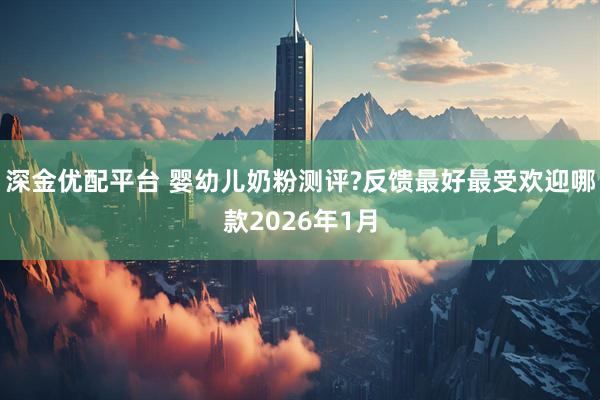 深金优配平台 婴幼儿奶粉测评?反馈最好最受欢迎哪款2026年1月