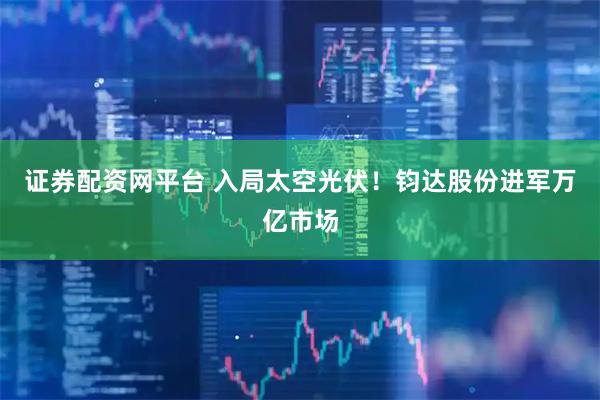 证券配资网平台 入局太空光伏！钧达股份进军万亿市场