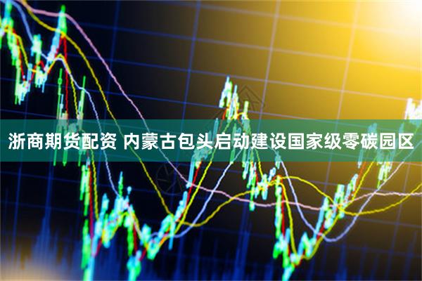 浙商期货配资 内蒙古包头启动建设国家级零碳园区