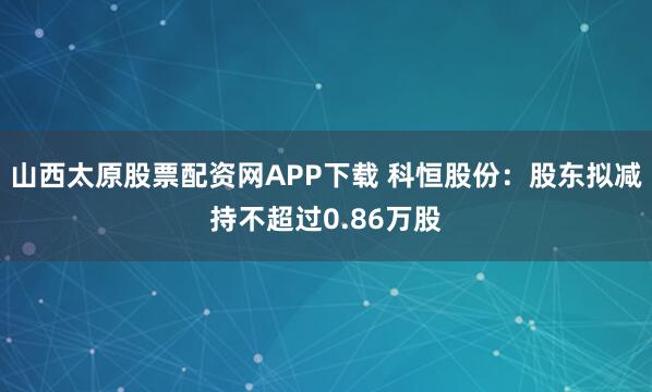 山西太原股票配资网APP下载 科恒股份：股东拟减持不超过0.86万股