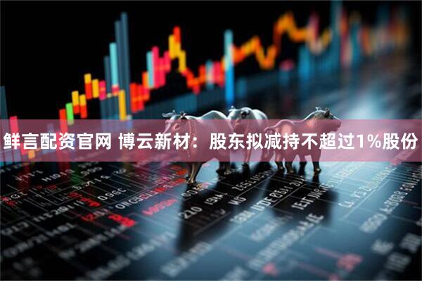 鲜言配资官网 博云新材：股东拟减持不超过1%股份