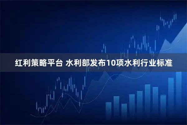 红利策略平台 水利部发布10项水利行业标准