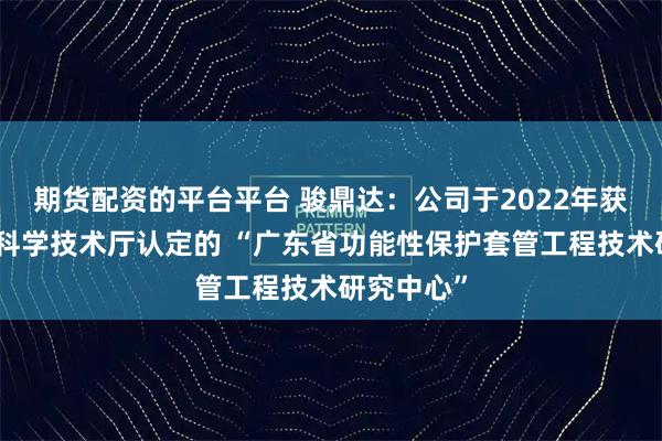 期货配资的平台平台 骏鼎达：公司于2022年获得广东省科学技术厅认定的 “广东省功能性保护套管工程技术研究中心”