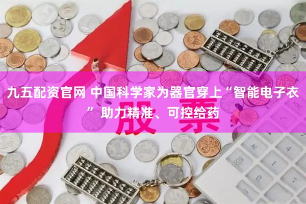 九五配资官网 中国科学家为器官穿上“智能电子衣” 助力精准、可控给药
