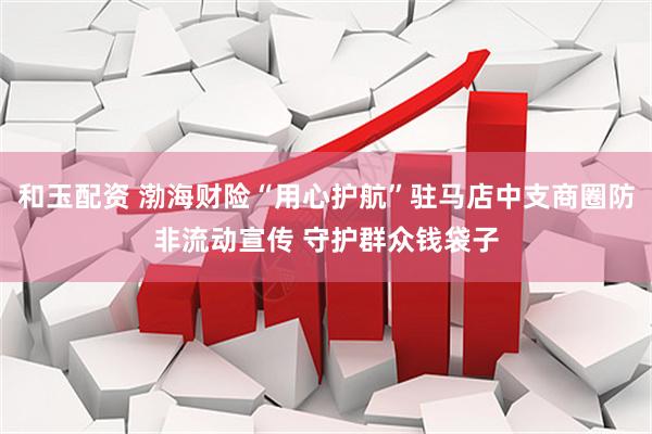 和玉配资 渤海财险“用心护航”驻马店中支商圈防非流动宣传 守护群众钱袋子
