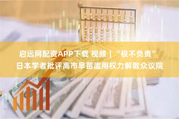 启远网配资APP下载 视频｜“极不负责” 日本学者批评高市早苗滥用权力解散众议院