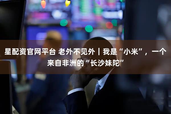 星配资官网平台 老外不见外｜我是“小米”，一个来自非洲的“长沙妹陀”