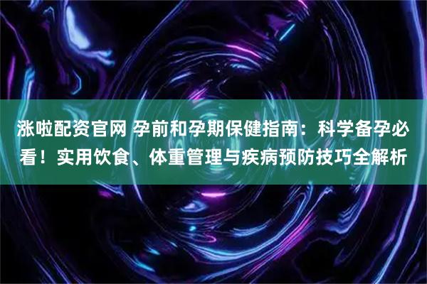 涨啦配资官网 孕前和孕期保健指南：科学备孕必看！实用饮食、体重管理与疾病预防技巧全解析