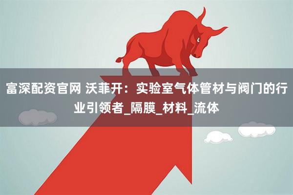 富深配资官网 沃菲开：实验室气体管材与阀门的行业引领者_隔膜_材料_流体