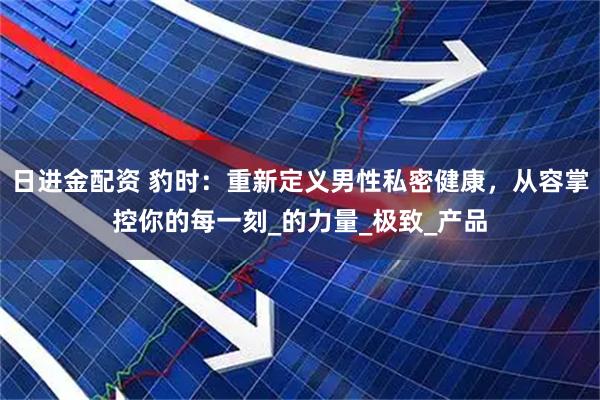 日进金配资 豹时：重新定义男性私密健康，从容掌控你的每一刻_的力量_极致_产品