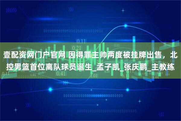 壹配资网门户官网 因得罪主帅两度被挂牌出售，北控男篮首位离队球员诞生_孟子凯_张庆鹏_主教练