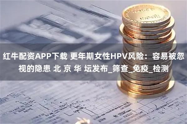 红牛配资APP下载 更年期女性HPV风险：容易被忽视的隐患 北 京 华 坛发布_筛查_免疫_检测