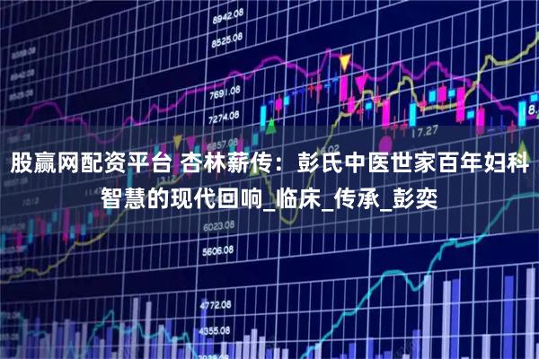 股赢网配资平台 杏林薪传：彭氏中医世家百年妇科智慧的现代回响_临床_传承_彭奕