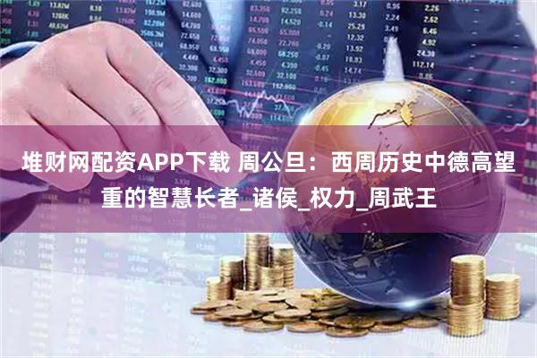 堆财网配资APP下载 周公旦：西周历史中德高望重的智慧长者_诸侯_权力_周武王