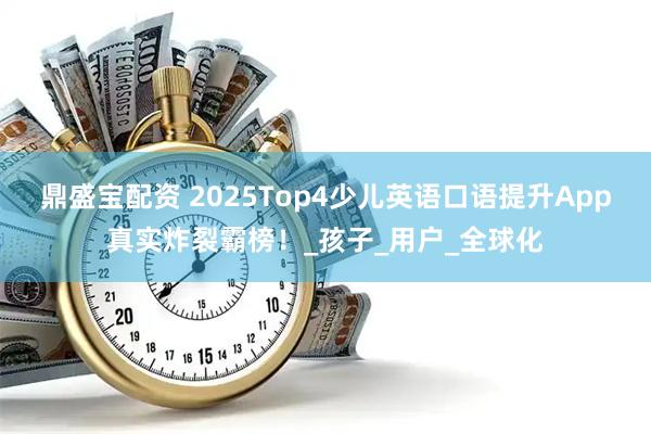 鼎盛宝配资 2025Top4少儿英语口语提升App真实炸裂霸榜！_孩子_用户_全球化