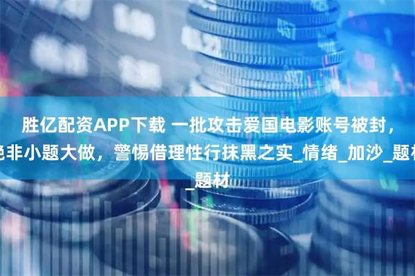 胜亿配资APP下载 一批攻击爱国电影账号被封，绝非小题大做，警惕借理性行抹黑之实_情绪_加沙_题材