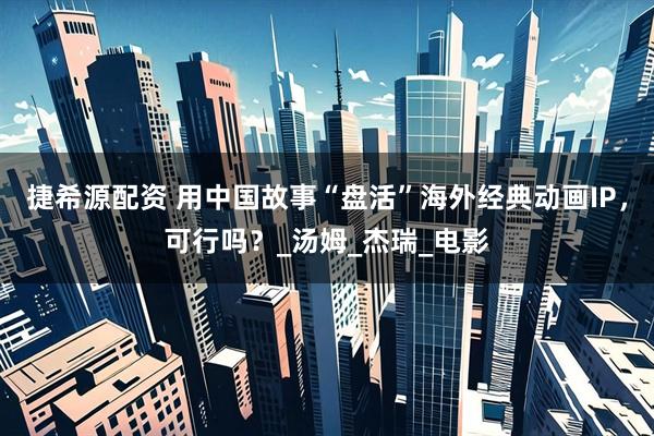 捷希源配资 用中国故事“盘活”海外经典动画IP，可行吗？_汤姆_杰瑞_电影