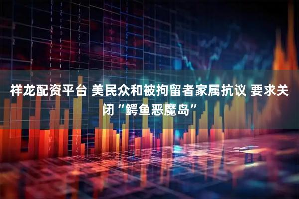 祥龙配资平台 美民众和被拘留者家属抗议 要求关闭“鳄鱼恶魔岛”