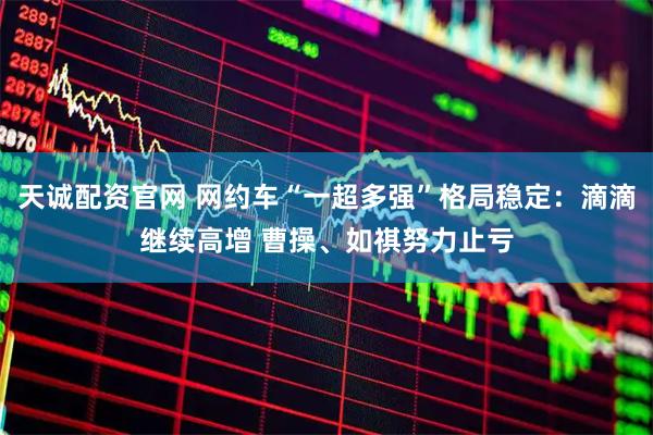 天诚配资官网 网约车“一超多强”格局稳定：滴滴继续高增 曹操、如祺努力止亏