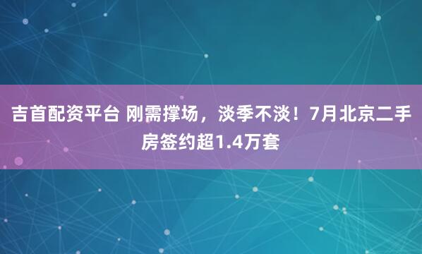 吉首配资平台 刚需撑场，淡季不淡！7月北京二手房签约超1.4万套